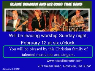 Will be leading worship Sunday night,
                  February 12 at six o'clock.
     You will be blessed by this Christian family of
            talented musicians and singers.
                               www.rossvillechurch.com
                          781 Salem Road, Rossville, GA 30741
                                                           1
January 8, 2012
 