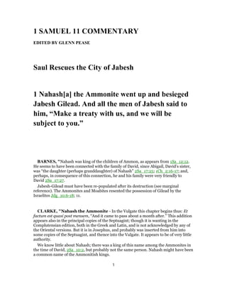 1 SAMUEL 11 COMMENTARY
EDITED BY GLENN PEASE
Saul Rescues the City of Jabesh
1 Nahash[a] the Ammonite went up and besieged
Jabesh Gilead. And all the men of Jabesh said to
him, “Make a treaty with us, and we will be
subject to you.”
BARNES, "Nahash was king of the children of Ammon, as appears from 1Sa_12:12.
He seems to have been connected with the family of David, since Abigail, David’s sister,
was “the daughter (perhaps granddaughter) of Nahash” 2Sa_17:25; 1Ch_2:16-17; and,
perhaps, in consequence of this connection, he and his family were very friendly to
David 2Sa_17:27.
Jabesh-Gilead must have been re-populated after its destruction (see marginal
reference). The Ammonites and Moabites resented the possession of Gilead by the
Israelites Jdg_10:6-18; 11.
CLARKE, "Nahash the Ammonite - In the Vulgate this chapter begins thus: Et
factum est quasi post mensem, “And it came to pass about a month after.” This addition
appears also in the principal copies of the Septuagint; though it is wanting in the
Complutensian edition, both in the Greek and Latin, and is not acknowledged by any of
the Oriental versions. But it is in Josephus, and probably was inserted from him into
some copies of the Septuagint, and thence into the Vulgate. It appears to be of very little
authority.
We know little about Nahash; there was a king of this name among the Ammonites in
the time of David, 2Sa_10:2, but probably not the same person. Nahash might have been
a common name of the Ammonitish kings.
1
 