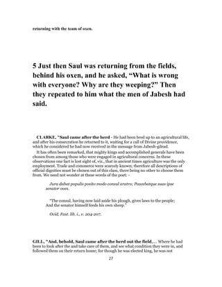 returning with the team of oxen.
5 Just then Saul was returning from the fields,
behind his oxen, and he asked, “What is wrong
with everyone? Why are they weeping?” Then
they repeated to him what the men of Jabesh had
said.
CLARKE, "Saul came after the herd - He had been bred up to an agricultural life,
and after his consecration he returned to it, waiting for a call of Divine providence,
which he considered he had now received in the message from Jabesh-gilead.
It has often been remarked, that mighty kings and accomplished generals have been
chosen from among those who were engaged in agricultural concerns. In these
observations one fact is lost sight of, viz., that in ancient times agriculture was the only
employment. Trade and commerce were scarcely known; therefore all descriptions of
official dignities must be chosen out of this class, there being no other to choose them
from. We need not wonder at these words of the poet: -
Jura dabat populis posito modo consul aratro; Pascebatque suas ipse
senator oves.
“The consul, having now laid aside his plough, gives laws to the people;
And the senator himself feeds his own sheep.”
Ovid, Fast. lib. i., v. 204-207.
GILL, "And, behold, Saul came after the herd out the field,.... Where he had
been to look after the and take care of them, and see what condition they were in, and
followed them on their return home; for though he was elected king, he was not
27
 