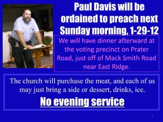 Paul Davis will be
                ordained to preach next
                Sunday morning, 1-29-12
               We will have dinner afterward at
                 the voting precinct on Prater
               Road, just off of Mack Smith Road
                        near East Ridge.
The church will purchase the meat, and each of us
   may just bring a side or dessert, drinks, ice.
          No evening service
                                               1
 