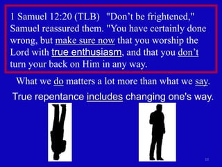 1 Samuel 12:20 (TLB) "Don’t be frightened,"
Samuel reassured them. "You have certainly done
wrong, but make sure now that you worship the
Lord with true enthusiasm, and that you don’t
turn your back on Him in any way.
 What we do matters a lot more than what we say.
True repentance includes changing one's way.




                                              10
 