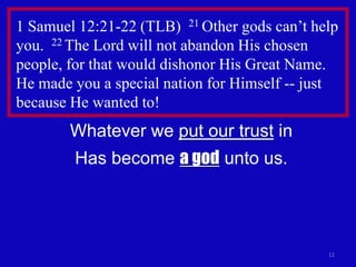 1 Samuel 12:21-22 (TLB) 21 Other gods can’t help
you. 22 The Lord will not abandon His chosen
people, for that would dishonor His Great Name.
He made you a special nation for Himself -- just
because He wanted to!
        Whatever we put our trust in
        Has become a god unto us.




                                              12
 
