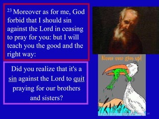 23 Moreover   as for me, God
forbid that I should sin
against the Lord in ceasing
to pray for you: but I will
teach you the good and the
right way:

 Did you realize that it's a
sin against the Lord to quit
  praying for our brothers
        and sisters?

                               14
 
