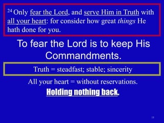 24 Only fear the Lord, and serve Him in Truth with
all your heart: for consider how great things He
hath done for you.

   To fear the Lord is to keep His
         Commandments.
          Truth = steadfast; stable; sincerity
      All your heart = without reservations.
              Holding nothing back.

                                                 18
 