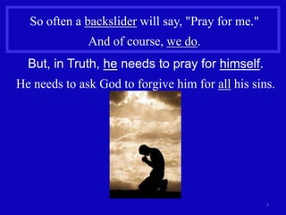 So often a backslider will say, "Pray for me."
              And of course, we do.
  But, in Truth, he needs to pray for himself.
He needs to ask God to forgive him for all his sins.




                                                   7
 