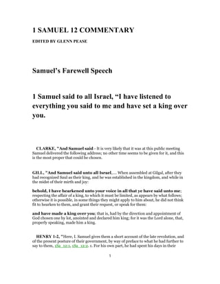 1 SAMUEL 12 COMMENTARY
EDITED BY GLENN PEASE
Samuel’s Farewell Speech
1 Samuel said to all Israel, “I have listened to
everything you said to me and have set a king over
you.
CLARKE, "And Samuel said - It is very likely that it was at this public meeting
Samuel delivered the following address; no other time seems to be given for it, and this
is the most proper that could be chosen.
GILL, "And Samuel said unto all Israel,.... When assembled at Gilgal, after they
had recognized Saul as their king, and he was established in the kingdom, and while in
the midst of their mirth and joy:
behold, I have hearkened unto your voice in all that ye have said unto me;
respecting the affair of a king, to which it must be limited, as appears by what follows;
otherwise it is possible, in some things they might apply to him about, he did not think
fit to hearken to them, and grant their request, or speak for them:
and have made a king over you; that is, had by the direction and appointment of
God chosen one by lot, anointed and declared him king; for it was the Lord alone, that,
properly speaking, made him a king.
HENRY 1-2, "Here, I. Samuel gives them a short account of the late revolution, and
of the present posture of their government, by way of preface to what he had further to
say to them, 1Sa_12:1, 1Sa_12:2. 1. For his own part, he had spent his days in their
1
 