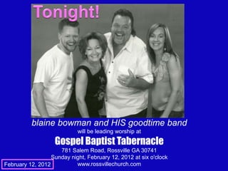 blaine bowman and HIS goodtime band
                            will be leading worship at
                   Gospel Baptist Tabernacle
                     781 Salem Road, Rossville GA 30741
                  Sunday night, February 12, 2012 at six o'clock
February 12, 2012          www.rossvillechurch.com
 