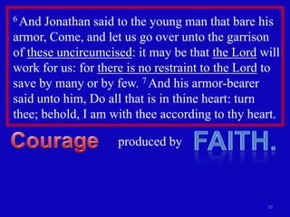 6 And Jonathan said to the young man that bare his
armor, Come, and let us go over unto the garrison
of these uncircumcised: it may be that the Lord will
work for us: for there is no restraint to the Lord to
save by many or by few. 7 And his armor-bearer
said unto him, Do all that is in thine heart: turn
thee; behold, I am with thee according to thy heart.

                    produced by



                                                  10
 