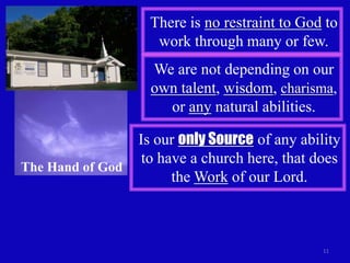 There is no restraint to God to
                    work through many or few.
                    We are not depending on our
                    own talent, wisdom, charisma,
                      or any natural abilities.

                  Is our only Source of any ability
                   to have a church here, that does
The Hand of God
                        the Work of our Lord.



                                                11
 