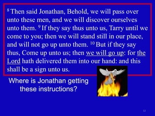 8 Then said Jonathan, Behold, we will pass over
unto these men, and we will discover ourselves
unto them. 9 If they say thus unto us, Tarry until we
come to you; then we will stand still in our place,
and will not go up unto them. 10 But if they say
thus, Come up unto us; then we will go up: for the
Lord hath delivered them into our hand: and this
shall be a sign unto us.
Where is Jonathan getting
  these instructions?

                                                   12
 
