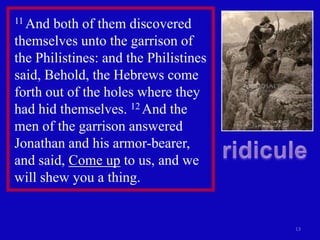 11 And both of them discovered
themselves unto the garrison of
the Philistines: and the Philistines
said, Behold, the Hebrews come
forth out of the holes where they
had hid themselves. 12 And the
men of the garrison answered
Jonathan and his armor-bearer,
and said, Come up to us, and we
will shew you a thing.


                                       13
 