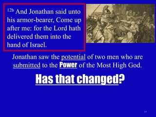 12b And Jonathan said unto
his armor-bearer, Come up
after me: for the Lord hath
delivered them into the
hand of Israel.
 Jonathan saw the potential of two men who are
 submitted to the Power of the Most High God.

          Has that changed?

                                                 14
 
