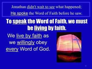 Jonathan didn't wait to see what happened;
  He spoke the Word of Faith before he saw.

To speak the Word of Faith, we must
         be living by faith.
 We live by faith as
 we willingly obey
every Word of God.


                                               15
 