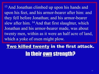 13 And Jonathan climbed up upon his hands and
upon his feet, and his armor-bearer after him: and
they fell before Jonathan; and his armor-bearer
slew after him. 14 And that first slaughter, which
Jonathan and his armor-bearer made, was about
twenty men, within as it were an half acre of land,
which a yoke of oxen might plow.
 Two killed twenty in the first attack.
            In their own strength?

                                                  16
 