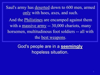 Saul's army has deserted down to 600 men, armed
          only with hoes, axes, and such.
 And the Philistines are encamped against them
 with a massive army -- 30,000 chariots, many
horsemen, multitudinous foot soldiers -- all with
               the best weapons.

      God's people are in a seemingly
             hopeless situation.



                                                2
 