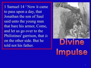 1 Samuel 14 1 Now it came
to pass upon a day, that
Jonathan the son of Saul
said unto the young man
that bare his armor, Come,
and let us go over to the
Philistines' garrison, that is
on the other side. But he
told not his father.



                                 3
 