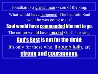 Jonathan is a grown man -- son of the king.
 What would have happened if he had told Saul
         what he was going to do?
Saul would have commanded him not to go.
The nation would have missed God's blessing.
     God's Best is not for the timid;
It's only for those who, through faith, are
       strong and courageous.

                                                4
 
