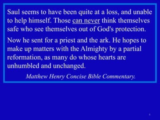 Saul seems to have been quite at a loss, and unable
to help himself. Those can never think themselves
safe who see themselves out of God's protection.
Now he sent for a priest and the ark. He hopes to
make up matters with the Almighty by a partial
reformation, as many do whose hearts are
unhumbled and unchanged.
      Matthew Henry Concise Bible Commentary.




                                                    6
 