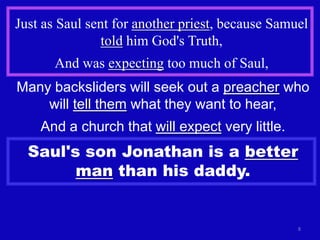 Just as Saul sent for another priest, because Samuel
                told him God's Truth,
       And was expecting too much of Saul,
Many backsliders will seek out a preacher who
    will tell them what they want to hear,
    And a church that will expect very little.
  Saul's son Jonathan is a better
        man than his daddy.


                                                  8
 