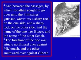 4 And  between the passages, by
which Jonathan sought to go
over unto the Philistines'
garrison, there was a sharp rock
on the one side, and a sharp
rock on the other side: and the
name of the one was Bozez, and
the name of the other Seneh.
5 The forefront of the one was

situate northward over against
Michmash, and the other
southward over against Gibeah.
                                   9
 