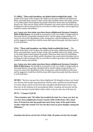 CLARKE, "Then said Jonathan, my father hath troubled the land,.... The
people of the land, as the Targum, the soldiers in his army; afflicted and distressed
them, and made them uneasy in their minds, like troubled waters; the Arabic version
is,"my father hath sinned against the people;''hath done them injury by forbidding
them to eat. This was not wisely said by Jonathan; how much soever his father was to
be blamed, it did not become him as a son thus to reflect upon him, and it might have
tended to mutiny and sedition:
see, I pray you, how mine eyes have been enlightened, because I tasted a
little of this honey; the benefit he received by it was very visible; it might easily be
discerned that he was greatly refreshed with it, and his spirits invigorated by it; it
was to be seen in the cheerfulness of his countenance, and the briskness of his eyes:
and he suggests it would have had the same effect upon the people, had they eaten of
it, as he had done.
GILL, "Then said Jonathan, my father hath troubled the land,.... The
people of the land, as the Targum, the soldiers in his army; afflicted and distressed
them, and made them uneasy in their minds, like troubled waters; the Arabic version
is,"my father hath sinned against the people;''hath done them injury by forbidding
them to eat. This was not wisely said by Jonathan; how much soever his father was to
be blamed, it did not become him as a son thus to reflect upon him, and it might have
tended to mutiny and sedition:
see, I pray you, how mine eyes have been enlightened, because I tasted a
little of this honey; the benefit he received by it was very visible; it might easily be
discerned that he was greatly refreshed with it, and his spirits invigorated by it; it
was to be seen in the cheerfulness of his countenance, and the briskness of his eyes:
and he suggests it would have had the same effect upon the people, had they eaten of
it, as he had done.
HENRY, "See how my eyes have been enlightened. He thought no harm, nor feared
any, till one of the people acquainted him with the order, and then he found himself
in a snare. Many a good son has been thus entangled and distressed, in more ways
than one, by the rashness of an inconsiderate father. Jonathan, for his part, lost the
crown he was heir to by his father's folly, which, it may be, this was an ill omen of.
PETT, "1 Samuel 14:29-30
‘Then Jonathan said, “My father has troubled the land. See, I pray you, how my
eyes have been enlightened, because I tasted a little of this honey. How much
more, if it had been that the people had eaten freely today of the spoil of their
enemies which they found? For now has there been no great slaughter among the
Philistines.”
Jonathan also draws out the fact of Saul’s folly. He points out how his strength
111
 