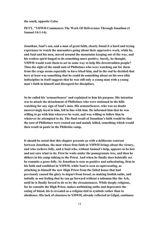 the south, opposite Geba.
PETT, "YHWH Commences The Work Of Deliverance Through Jonathan (1
Samuel 14:1-14).
Jonathan, Saul’s son, and a man of great faith, clearly found it a hard and trying
experience to watch the marauders going about their oppressive work, while he,
and Saul and his men, moved around the mountains keeping out of the way, and
his restless spirit longed to do something more positive. Surely, he thought,
YHWH would want them to act in some way to help His downtrodden people?
Thus the sight of the small unit of Philistines who were watching out for them
from the crags seems especially to have irked him, and in the end he decided that
here at least was something that he could do something about on his own (this
indiscipline in itself suggests that he was still only a young man with a young
man’s faith in himself and disregard for discipline).
So he called his ‘armourbearer’ and explained to him his purpose. His intention
was to attack the detachment of Philistines who were stationed in the hills
watching for any sign of Saul’s men. His armourbearer, who was no doubt
unswervingly loyal to him, fell in line with him. He informed him that he was
willing to go with him wherever he went, and was willing to follow him in
whatever he attempted to do. The final result of Jonathan’s faith would be that
the nest of Philistines were rooted out and mainly killed, something which would
then result in panic in the Philistine camp.
It should be noted that this chapter presents us with a deliberate contrast
between Jonathan, the man whose firm faith in YHWH brings about the victory,
and who eschews folly, and a Saul who, without Samuel’s help, appears to be lost
and not sure what to do. First he waits under the pomegranate tree, and then he
dithers in his camp talking to the Priest. And when he finally does belatedly act
he commits a gross folly. So Jonathan is seen as positive and unhesitating, firm in
his faith and confident in YHWH, while Saul is seen as equivocating, as
attaching to himself the new High Priest from the failed house that had
previously caused the glory to depart from Israel, as making foolish oaths, and
initially as not feeling that he can go forward without a talisman like the Ark,
until he is finally forced to do so by the circumstances. While deeply religious,
for he consults the High Priest, makes unthinking oaths and deprecates the
eating of blood, his is revealed as a religion tied to symbols rather than to
obedience. His lack of closeness to YHWH, already reflected at Gilgal, continues
13
 