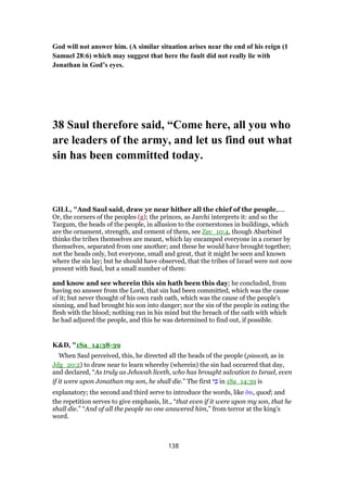 God will not answer him. (A similar situation arises near the end of his reign (1
Samuel 28:6) which may suggest that here the fault did not really lie with
Jonathan in God’s eyes.
38 Saul therefore said, “Come here, all you who
are leaders of the army, and let us find out what
sin has been committed today.
GILL, "And Saul said, draw ye near hither all the chief of the people,....
Or, the corners of the peoples (g); the princes, as Jarchi interprets it: and so the
Targum, the heads of the people, in allusion to the cornerstones in buildings, which
are the ornament, strength, and cement of them, see Zec_10:4, though Abarbinel
thinks the tribes themselves are meant, which lay encamped everyone in a corner by
themselves, separated from one another; and these he would have brought together;
not the heads only, but everyone, small and great, that it might be seen and known
where the sin lay; but he should have observed, that the tribes of Israel were not now
present with Saul, but a small number of them:
and know and see wherein this sin hath been this day; he concluded, from
having no answer from the Lord, that sin had been committed, which was the cause
of it; but never thought of his own rash oath, which was the cause of the people's
sinning, and had brought his son into danger; nor the sin of the people in eating the
flesh with the blood; nothing ran in his mind but the breach of the oath with which
he had adjured the people, and this he was determined to find out, if possible.
K&D, "1Sa_14:38-39
When Saul perceived, this, he directed all the heads of the people (pinnoth, as in
Jdg_20:2) to draw near to learn whereby (wherein) the sin had occurred that day,
and declared, “As truly as Jehovah liveth, who has brought salvation to Israel, even
if it were upon Jonathan my son, he shall die.” The first ‫י‬ ִⅴ in 1Sa_14:39 is
explanatory; the second and third serve to introduce the words, like ᆋτι, quod; and
the repetition serves to give emphasis, lit., “that even if it were upon my son, that he
shall die.” “And of all the people no one answered him,” from terror at the king's
word.
138
 