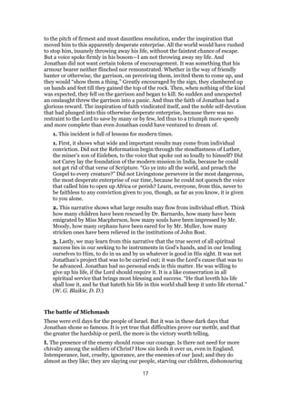 to the pitch of firmest and most dauntless resolution, under the inspiration that
moved him to this apparently desperate enterprise. All the world would have rushed
to stop him, insanely throwing away his life, without the faintest chance of escape.
But a voice spoke firmly in his bosom—I am not throwing away my life. And
Jonathan did not want certain tokens of encouragement. It was something that his
armour bearer neither flinched nor remonstrated. Whether in the way of friendly
banter or otherwise, the garrison, on perceiving them, invited them to come up, and
they would “show them a thing.” Greatly encouraged by the sign, they clambered up
on hands and feet till they gained the top of the rock. Then, when nothing of the kind
was expected, they fell on the garrison and began to kill. So sudden and unexpected
an onslaught threw the garrison into a panic. And thus the faith of Jonathan had a
glorious reward. The inspiration of faith vindicated itself, and the noble self-devotion
that had plunged into this otherwise desperate enterprise, because there was no
restraint to the Lord to save by many or by few, led thus to a triumph more speedy
and more complete than even Jonathan could have ventured to dream of.
1. This incident is full of lessons for modern times.
1. First, it shows what wide and important results may come from individual
conviction. Did not the Reformation begin through the steadfastness of Luther,
the miner’s son of Eisleben, to the voice that spoke out so loudly to himself? Did
not Carey lay the foundation of the modern mission in India, because he could
not get rid of that verse of Scripture. “Go ye into all the world, and preach the
Gospel to every creature?” Did not Livingstone persevere in the most dangerous,
the most desperate enterprise of our time, because he could not quench the voice
that called him to open up Africa or perish? Learn, everyone, from this, never to
be faithless to any conviction given to you, though, as far as you know, it is given
to you alone.
2. This narrative shows what large results may flow from individual effort. Think
how many children have been rescued by Dr. Barnardo, how many have been
emigrated by Miss Macpherson, how many souls have been impressed by Mr.
Moody, how many orphans have been eared for by Mr. Muller, how many
stricken ones have been relieved in the institutions of John Bost.
3. Lastly, we may learn from this narrative that the true secret of all spiritual
success lies in our seeking to be instruments in God’s hands, and in our lending
ourselves to Him, to do in us and by us whatever is good in His sight. It was not
Jonathan’s project that was to be carried out; it was the Lord’s cause that was to
be advanced. Jonathan had no personal ends in this matter. He was willing to
give up his life, if the Lord should require it. It is a like consecration in all
spiritual service that brings most blessing and success. “He that loveth his life
shall lose it, and he that hateth his life in this world shall keep it unto life eternal.”
(W. G. Blaikie, D. D.)
The battle of Michmash
These were evil days for the people of Israel. But it was in these dark days that
Jonathan shone so famous. It is yet true that difficulties prove our mettle, and that
the greater the hardship or peril, the more is the victory worth telling.
I. The presence of the enemy should rouse our courage. Is there not need for more
chivalry among the soldiers of Christ? How sin lords it over us, even in England.
Intemperance, lust, cruelty, ignorance, are the enemies of our ]and; and they do
almost as they like; they are slaying our people, starving our children, dishonouring
17
 
