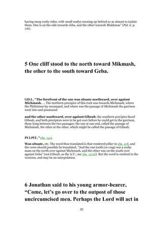 having steep rocky sides, with small wadys running up behind so as almost to isolate
them. One is on the side towards Jeba, and the other towards Mukhmas” (Pal. ii. p.
116).
5 One cliff stood to the north toward Mikmash,
the other to the south toward Geba.
GILL, "The forefront of the one was situate northward, over against
Michmash,.... The northern precipice of this rock was towards Michmash, where
the Philistines lay encamped, and where was the passage of Michmash the garrison
went into and possessed:
and the other southward, over against Gibeah; the southern precipice faced
Gibeah, and both precipices were to be got over before he could get to the garrison,
these lying between the two passages; the one at one end, called the passage of
Michmash, the other at the other, which might be called the passage of Gibeah.
PULPIT, "1Sa_14:5
Was situate, etc. The word thus translated is that rendered pillar in 1Sa_2:8, and
the verse should possibly be translated, "And the one tooth (or crag) was a rocky
mass on the north over against Michmash, and the other was on the south over
against Geba" (not Gibeah, as the A.V.; see 1Sa_13:16). But the word is omitted in the
versions, and may be an interpolation.
6 Jonathan said to his young armor-bearer,
“Come, let’s go over to the outpost of those
uncircumcised men. Perhaps the Lord will act in
30
 
