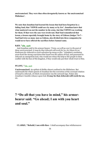 uncircumcised. They were thus often derogatorily known as ‘the uncircumcised
Philistines’.
We note that Jonathan had learned the lesson that had been forgotten by a
failing Saul, that ‘YHWH could save by many or by few’. Jonathan knew that
what mattered was not the number in the army, but that YHWH was working
for them. If that were the case were irrelevant. Had Saul remembered that
lesson, a lesson especially brought home by the story of Gideon (Judges 7:6-7 -
Saul had twice as many men as Gideon, also divided into three companies) he
would never have offered the sacrifices before Samuel came.
K&D, "1Sa_14:6
And Jonathan said to his armour-bearer, “Come, we will go over to the post of
these uncircumcised; it may be that Jehovah will work for us; for (there is) no
hindrance for Jehovah to work salvation by many or few.” Jonathan's resolution
arose from the strong conviction that Israel was the nation of God, and possessed in
Jehovah an omnipotent God, who would not refuse His help to His people in their
conflict with the foes of His kingdom, if they would only put their whole trust in Him.
PULPIT, "1Sa_14:6
Uncircumcised. An epithet of dislike almost confined to the Philistines. But
underneath the whole speech of Jonathan lies the conviction of the covenant relation
of Israel to Jehovah, of which circumcision was the outward sign. Notice also
Jonathan’s humble reliance upon God. It may be that Jehovah will work for us,
etc.
7 “Do all that you have in mind,” his armor-
bearer said. “Go ahead; I am with you heart
and soul.”
CLARKE, "Behold, I am with thee - I shall accompany thee whithersoever
36
 