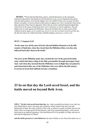 HENRY, "Those that had fled their colours, and hid themselves in the mountains,
returned to their posts, and joined in with the pursuers (1Sa_14:22), hoping by their great
zeal and officiousness, now that the danger was over and the victory sure, to atone for their
former cowardice. It was not much to their praise to appear now, but it would have been more
their reproach if they had not appeared. Those that are remiss and faint-hearted indeed that
will not act in the cause of God when they see it victorious, as well as righteous. Thus all
hands were at work against the Philistines, and every Israelite slew as many as he could,
without sword or spear; yet it is said (1Sa_14:23), it was the Lord that saved Israel that day.
He did it by them, for without him they could do nothing. Salvation is of the Lord.
PETT, "1 Samuel 14:22
‘In the same way all the men of Israel who had hidden themselves in the hill-
country of Ephraim, when they heard that the Philistines fled, even they also
followed hard after them in the battle.’
The news of the Philistine panic also reached the ears of the general Israelite
army which had taken refuge in the hills, presumably through messengers from
Saul. And when they learned that the Philistines were in flight they too joined in
and chased hard after any of the Philistines who were still in the hill country.
Everyone in Israel had suddenly become a Jonathan.
23 So on that day the Lord saved Israel, and the
battle moved on beyond Beth Aven.
GILL, "So the Lord saved Israel that day, &c. And a wonderful salvation it was, that two
men should throw such a vast army into confusion, which issued in the utter rout and
destruction of them; this only could be of the Lord, to whom it is justly ascribed, and was the
effect of his sovereign good will and pleasure, and of his unmerited goodness; a free favour
bestowed on an undeserving prince, who had behaved ill to his prophet at Gilgal, and now to
him and his high priest at Gibeah:
and the battle passed over unto Bethaven; the men of battle or war; those that made war, as
83
 
