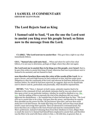 1 SAMUEL 15 COMMENTARY
EDITED BY GLENN PEASE
The Lord Rejects Saul as King
1 Samuel said to Saul, “I am the one the Lord sent
to anoint you king over his people Israel; so listen
now to the message from the Lord.
CLARKE, "The Lord sent me to anoint thee - This gave him a right to say what
immediately follows.
GILL, "Samuel also said unto Saul,.... When and where he said to him what
follows, it is not easy to determine, perhaps at Gilgal, where they after met again:
the Lord sent me to anoint thee to be king over his people, over Israel; that is,
he gave him orders to anoint him king of Israel, otherwise Saul was in providence sent to
Samuel to be anointed, and not Samuel to Saul:
now therefore hearken thou unto the voice of the words of the Lord; for so
great a favour, and such high honour he had conferred on him, laid him under great
obligation to obey the commands of the Lord; and whereas he had been deficient in one
instance before, for which he had been reproved, he suggests, that now he should take
care to observe and do, particularly and punctually, what should be enjoined him.
HENRY, "1-3, "Here, I. Samuel, in God's name, solemnly requires Saul to be
obedient to the command of God, and plainly intimates that he was now about to put
him upon a trial, in one particular instance, whether he would be obedient or no, 1Sa_
15:1. And the making of this so expressly the trial of his obedience did very much
aggravate his disobedience. 1. He reminds him of what God had done for him: “The Lord
sent me to anoint thee to be a king. God gave thee thy power, and therefore he expects
thou shouldst use thy power for him. He put honour upon thee, and now thou must
study how to do him honour. He made thee king over Israel, and now thou must plead
Israel's cause and avenge their quarrels. Thou art advanced to command Israel, but
know that thou art a subject to the God of Israel and must be commanded by him.”
Men's preferment, instead of releasing them from their obedience to God, obliges them
so much the more to it. Samuel had himself been employed to anoint Saul, and therefore
was the fitter to be send with these orders to him. 2. He tells him, in general, that, in
1
 