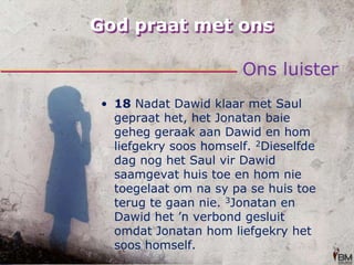 God praat met onsOns luister18 Nadat Dawid klaar met Saul gepraat het, het Jonatan baie geheg geraak aan Dawid en hom liefgekry soos homself. 2Dieselfde dag nog het Saul vir Dawid saamgevat huis toe en hom nie toegelaat om na sy pa se huis toe terug te gaan nie. 3Jonatan en Dawid het ’n verbond gesluit omdat Jonatan hom liefgekry het soos homself. 