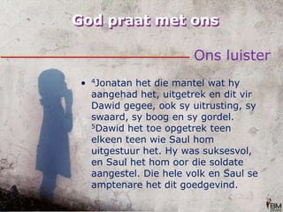 God praat met onsOns luister4Jonatan het die mantel wat hy aangehad het, uitgetrek en dit vir Dawid gegee, ook sy uitrusting, sy swaard, sy boog en sy gordel. 5Dawid het toe opgetrek teen elkeen teen wie Saul hom uitgestuur het. Hy was suksesvol, en Saul het hom oor die soldate aangestel. Die hele volk en Saul se amptenare het dit goedgevind.