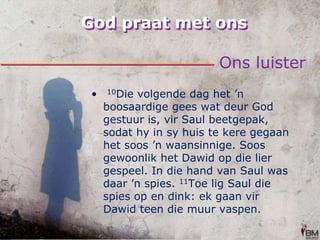 God praat met onsOns luister 10Die volgende dag het ’n boosaardige gees wat deur God gestuur is, vir Saul beetgepak, sodat hy in sy huis te kere gegaan het soos ’n waansinnige. Soos gewoonlik het Dawid op die lier gespeel. In die hand van Saul was daar ’n spies. 11Toe lig Saul die spies op en dink: ek gaan vir Dawid teen die muur vaspen.