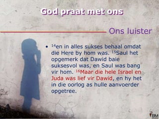 God praat met onsOns luister14en in alles sukses behaal omdat die Here by hom was. 15Saul het opgemerk dat Dawid baie suksesvol was, en Saul was bang vir hom. 16Maar die hele Israel en Juda was lief vir Dawid, en hy het in die oorlog as hulle aanvoerder opgetree.
