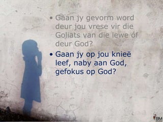 Gaan jy gevorm word deur jou vrese vir die Goliats van die lewe óf deur God? Gaan jy op jou knieë leef, naby aan God, gefokus op God? 