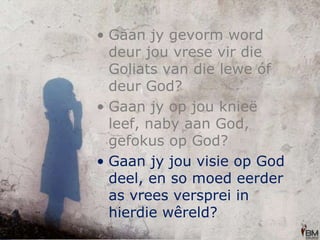 Gaan jy gevorm word deur jou vrese vir die Goliats van die lewe óf deur God? Gaan jy op jou knieë leef, naby aan God, gefokus op God? Gaan jy jou visie op God deel, en so moed eerder as vrees versprei in hierdie wêreld?