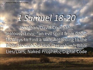 1 Samuel 18-20
Jonathan/David Covenant;
Jealousy/Envy; “an evil spirit from God”;
16 Ways to Find a Wife According to the
Bible; Household Idols “teraphim”; Bible
Lies/Liars; Naked Prophets; Digital Code
Redwood Valley CA, Kelley Kooyers
 