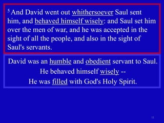 5 And David went out whithersoever Saul sent
him, and behaved himself wisely: and Saul set him
over the men of war, and he was accepted in the
sight of all the people, and also in the sight of
Saul's servants.
David was an humble and obedient servant to Saul.
          He behaved himself wisely --
      He was filled with God's Holy Spirit.



                                               11
 