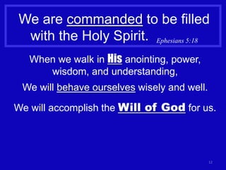 We are commanded to be filled
 with the Holy Spirit. Ephesians 5:18
   When we walk in His anointing, power,
      wisdom, and understanding,
 We will behave ourselves wisely and well.

We will accomplish the Will of God for us.




                                             12
 