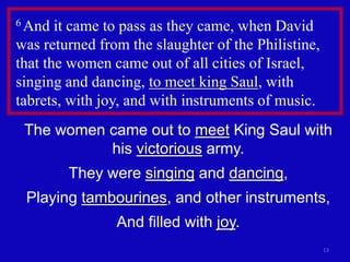 6 And  it came to pass as they came, when David
was returned from the slaughter of the Philistine,
that the women came out of all cities of Israel,
singing and dancing, to meet king Saul, with
tabrets, with joy, and with instruments of music.
 The women came out to meet King Saul with
           his victorious army.
        They were singing and dancing,
 Playing tambourines, and other instruments,
                And filled with joy.
                                                     13
 