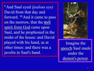 9 And  Saul eyed (jealous eye)
David from that day and
forward. 10 And it came to pass
on the morrow, that the evil
spirit from God came upon
Saul, and he prophesied in the
midst of the house: and David
played with his hand, as at          Imagine the
other times: and there was a      speech Saul made
javelin in Saul's hand.               under the
                                   demon's power.

                                               15
 