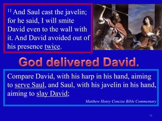 11 And Saul cast the javelin;
for he said, I will smite
David even to the wall with
it. And David avoided out of
his presence twice.



Compare David, with his harp in his hand, aiming
to serve Saul, and Saul, with his javelin in his hand,
aiming to slay David;
                            Matthew Henry Concise Bible Commentary


                                                              16
 