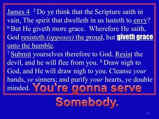 James 4 5 Do ye think that the Scripture saith in
vain, The spirit that dwelleth in us lusteth to envy?
6 But He giveth more grace. Wherefore He saith,

God resisteth (opposes) the proud, but giveth grace
unto the humble.
7 Submit yourselves therefore to God. Resist the

devil, and he will flee from you. 8 Draw nigh to
God, and He will draw nigh to you. Cleanse your
hands, ye sinners; and purify your hearts, ye double
minded.


                                                  18
 