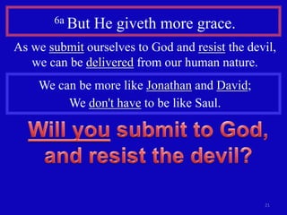 6a But   He giveth more grace.
As we submit ourselves to God and resist the devil,
   we can be delivered from our human nature.
    We can be more like Jonathan and David;
         We don't have to be like Saul.




                                                21
 
