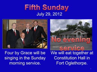 July 29, 2012




Four by Grace will be   We will eat together at
singing in the Sunday    Constitution Hall in
   morning service.       Fort Oglethorpe.
                                             3
 