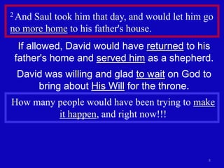 2 AndSaul took him that day, and would let him go
no more home to his father's house.
  If allowed, David would have returned to his
 father's home and served him as a shepherd.
 David was willing and glad to wait on God to
     bring about His Will for the throne.
How many people would have been trying to make
         it happen, and right now!!!



                                               8
 