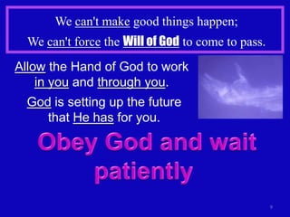 We can't make good things happen;
  We can't force the Will of God to come to pass.
Allow the Hand of God to work
    in you and through you.
  God is setting up the future
     that He has for you.




                                                    9
 