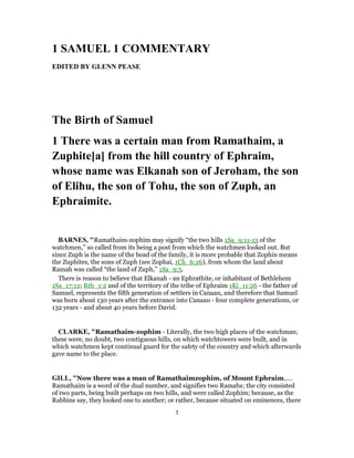 1 SAMUEL 1 COMMENTARY
EDITED BY GLENN PEASE
The Birth of Samuel
1 There was a certain man from Ramathaim, a
Zuphite[a] from the hill country of Ephraim,
whose name was Elkanah son of Jeroham, the son
of Elihu, the son of Tohu, the son of Zuph, an
Ephraimite.
BARNES, "Ramathaim-zophim may signify “the two hills 1Sa_9:11-13 of the
watchmen,” so called from its being a post from which the watchmen looked out. But
since Zuph is the name of the head of the family, it is more probable that Zophin means
the Zuphites, the sons of Zuph (see Zophai, 1Ch_6:26), from whom the land about
Ramah was called “the land of Zuph,” 1Sa_9:5.
There is reason to believe that Elkanah - an Ephrathite, or inhabitant of Bethlehem
1Sa_17:12; Rth_1:2 and of the territory of the tribe of Ephraim 1Ki_11:26 - the father of
Samuel, represents the fifth generation of settlers in Canaan, and therefore that Samuel
was born about 130 years after the entrance into Canaan - four complete generations, or
132 years - and about 40 years before David.
CLARKE, "Ramathaim-zophim - Literally, the two high places of the watchman;
these were, no doubt, two contiguous hills, on which watchtowers were built, and in
which watchmen kept continual guard for the safety of the country and which afterwards
gave name to the place.
GILL, "Now there was a man of Ramathaimzophim, of Mount Ephraim,....
Ramathaim is a word of the dual number, and signifies two Ramahs; the city consisted
of two parts, being built perhaps on two hills, and were called Zophim; because, as the
Rabbins say, they looked one to another; or rather, because situated on eminences, there
1
 